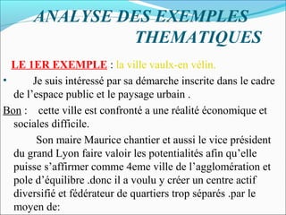 ANALYSE DES EXEMPLES
THEMATIQUES
LE 1ER EXEMPLE : la ville vaulx-en vélin.
•
Je suis intéressé par sa démarche inscrite dans le cadre
de l’espace public et le paysage urbain .
Bon : cette ville est confronté a une réalité économique et
sociales difficile.
Son maire Maurice chantier et aussi le vice président
du grand Lyon faire valoir les potentialités afin qu’elle
puisse s’affirmer comme 4eme ville de l’agglomération et
pole d’équilibre .donc il a voulu y créer un centre actif
diversifié et fédérateur de quartiers trop séparés .par le
moyen de:

 