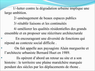 1/-lutter contre la dégradation urbaine implique une
large ambition.
2/-aménagement de beaux espaces publics
3/-rétablir liaisons et les continuités
4/-améliorer les qualités résidentielles des grands
ensemble et en proposer une réécriture architecturale
•
En encourageant une diversité de fonctions qui
répond au contexte social difficile .
•
On fait appelle aux paysagiste Alain marguerite et
l’architecte urbaniste Bernard Huet en 1989.
•
Ils opèrent d’abord un retour au site et a son
histoire : le territoire une plaine maraîchère marquée
pendant des siècles par les déplacements de rhone .

 