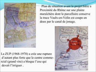 Plan de situation avant le projet:bâtie a
Proximité du Rhône sur une plaine
maraîchère dont le parcellaire conserve
la trace Vaulx-en-Velin est coupe en
deux par le canal de jonage.
La grapiniere

Zup 1
Centre
ville

Le bourg
Lotissement
individuelle

Zup 2
La ZUP (1968-1978) a crée une rupture
d’autant plus forte que le centre commercial (grand vire) a bloque l’axe qui
devait l’irriguer .

pont

 