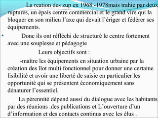La reation des zup en 1968 -1978mais trahie par deux
ruptures, un épais centre commercial et le grand vire qui la
bloquer en son milieu l’axe qui devait l’ériger et fédérer ses
équipements.
•
Donc ils ont réfléchi de structuré le centre fortement
avec une souplesse et pédagogie
Leurs objectifs sont :
-maître les équipements en situation urbaine par la
création des îlot multi fonctionnel pour donner une certaine
lisibilité et avoir une liberté de saisie en particulier les
opportunité qui se présentent économiquement sans
dénaturer l’essentiel.
La pérennité dépend aussi du dialogue avec les habitants
par des réunions .des publications et L’ouverture d’un
d’information et des contacts continus avec les élus .

 