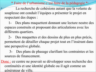 * Faire de l’urbanisme c’est faire de la pédagogie *:
•
La recherche de cohésions autant que la volante de
souplesse ont conduit l’équipes a présenter le projet en
respectant des étapes :
1- Des plans maquettent donnant une lecture neutre des
espaces construits et proposant des articulations avec les
différents quartiers.
2- Des maquettes et des dessins de plus en plus précis,
permettent de détailler chaque projet tout en l’insérant dans
une perspective globale.
3- Des plans de phasage clarifiant les contraintes et les
sources de financement.
Donc : ce centre ne pouvait se développer sous recherche des
continuités et une identité globale ou il agit comme un
générateur de ville.

 