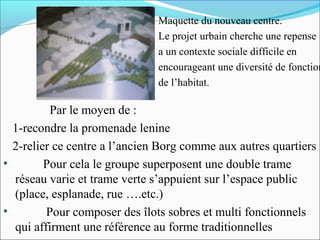 Maquette du nouveau centre.
Le projet urbain cherche une repense
a un contexte sociale difficile en
encourageant une diversité de fonction
de l’habitat.

Par le moyen de :
1-recondre la promenade lenine
2-relier ce centre a l’ancien Borg comme aux autres quartiers
•
Pour cela le groupe superposent une double trame
réseau varie et trame verte s’appuient sur l’espace public
(place, esplanade, rue ….etc.)
•
Pour composer des îlots sobres et multi fonctionnels
qui affirment une référence au forme traditionnelles

 