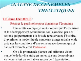 ANALYSE DES EXEMPLES
THEMATIQUES
LE 2eme EXEMPLE :
Réparer le patrimoine pour dynamiser l’économie
•
Dans cette exemple je veut montrer que l’urbanisme
et le développement économique sont associée, par des
actions qui permettant a la fois de renouer avec l’histoire,
d’exprimer la modernité de nouveaux usages urbains et de
préparer les conditions d’une renaissance économique et
dans cet exemple c’est l’artisanat.
•
On a la promenade plantée qui offre une vision
nouvelle de la ville attire en tentes saisons de nombreux
visiteurs, c’est un véritables succès de fréquentation.

 