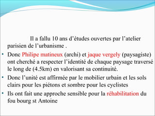 Il a fallu 10 ans d’études ouvertes par l’atelier
parisien de l’urbanisme .
• Donc Philipe matineux (archi) et jaque vergely (paysagiste)
ont cherché a respecter l’identité de chaque paysage traversé
le long de (4.5km) en valorisant sa continuité.
• Donc l’unité est affirmée par le mobilier urbain et les sols
clairs pour les piétons et sombre pour les cyclistes
• Ils ont fait une approche sensible pour la réhabilitation du
fou bourg st Antoine

 