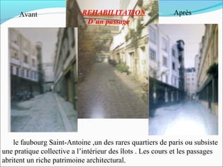 Avant

REHABILITATION
D’un passage

Après

le faubourg Saint-Antoine ,un des rares quartiers de paris ou subsiste
une pratique collective a l’intérieur des îlots . Les cours et les passages
abritent un riche patrimoine architectural.

 