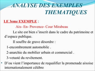 ANALYSE DES EXEMPLES
THEMATIQUES
LE 3eme EXEMPLE :
Aix- En- Provence- Cour Mirabeau
Le site est bien s’inscrit dans le cadre du patrimoine et
d’espace publique.
Il souffre de grave désordre :
1-encombrement automobile .
2-anarchie du mobilier urbain et commercial .
3-vetusté du revêtement.
• D’ou vient l’importance de requalifier la promenade aixoise
internationalement célèbre

 