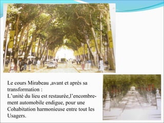 Le cours Mirabeau ,avant et après sa
transformation :
L’unité du lieu est restaurée,l’encombrement automobile endigue, pour une
Cohabitation harmonieuse entre tout les
Usagers.

 