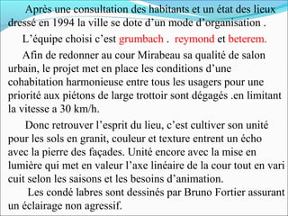 Après une consultation des habitants et un état des lieux
dressé en 1994 la ville se dote d’un mode d’organisation .
L’équipe choisi c’est grumbach . reymond et beterem.
Afin de redonner au cour Mirabeau sa qualité de salon
urbain, le projet met en place les conditions d’une
cohabitation harmonieuse entre tous les usagers pour une
priorité aux piétons de large trottoir sont dégagés .en limitant
la vitesse a 30 km/h.
Donc retrouver l’esprit du lieu, c’est cultiver son unité
pour les sols en granit, couleur et texture entrent un écho
avec la pierre des façades. Unité encore avec la mise en
lumière qui met en valeur l’axe linéaire de la cour tout en vari
cuit selon les saisons et les besoins d’animation.
Les condé labres sont dessinés par Bruno Fortier assurant
un éclairage non agressif.

 
