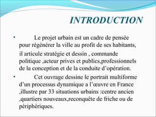 INTRODUCTION
•

Le projet urbain est un cadre de pensée
pour régénérer la ville au profit de ses habitants,
il articule stratégie et dessin , commande
politique ,acteur prives et publics,professionnels
de la conception et de la conduite d’opération.
•
Cet ouvrage dessine le portrait multiforme
d’un processus dynamique a l’œuvre en France
,illustre par 33 situations urbains :centre ancien
,quartiers nouveaux,reconquête de friche ou de
périphériques.

 