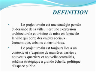 DEFINITION
•

Le projet urbain est une stratégie pensée
et dessinée de la ville, il est une expression
architecturale et urbaine de mise en forme de
la ville qui porte des enjeux sociaux,
économique, urbains et territoriaux.
•
Le projet urbain est toujours lies a un
contexte et s’exprime de manières variées :
nouveaux quartiers et nouvelle centralités,
schéma stratégique a grande échelle, politique
d’espace public…

 