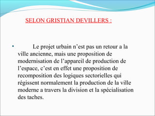 SELON GRISTIAN DEVILLERS :

•

Le projet urbain n’est pas un retour a la
ville ancienne, mais une proposition de
modernisation de l’appareil de production de
l’espace, c’est en effet une proposition de
recomposition des logiques sectorielles qui
régissent normalement la production de la ville
moderne a travers la division et la spécialisation
des taches.

 