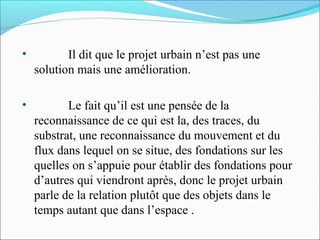 •

Il dit que le projet urbain n’est pas une
solution mais une amélioration.

•

Le fait qu’il est une pensée de la
reconnaissance de ce qui est la, des traces, du
substrat, une reconnaissance du mouvement et du
flux dans lequel on se situe, des fondations sur les
quelles on s’appuie pour établir des fondations pour
d’autres qui viendront après, donc le projet urbain
parle de la relation plutôt que des objets dans le
temps autant que dans l’espace .

 
