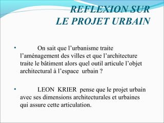 REFLEXION SUR
LE PROJET URBAIN
•

On sait que l’urbanisme traite
l’aménagement des villes et que l’architecture
traite le bâtiment alors quel outil articule l’objet
architectural à l’espace urbain ?

•

LEON KRIER pense que le projet urbain
avec ses dimensions architecturales et urbaines
qui assure cette articulation.

 