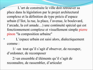 •

L’art de construite le ville doit retrouver sa
place dans la législation par le projet architectural
complexe et la définition de type précis d’espace
urbain (l’îlot, la rue, la place, l’avenue, le boulevard,
l’arcade, la col amade…) une continuité spécial qui est
fonctionnement complexe et visuellement simple pierre
pinon "la composition urbaine"
•
L’espace urbain est saisi alors, dialectiquement
comme :
1/ -un tout qu’il s’agit d’observer, de recouper,
d’ordonner, de recomposer
2/-un ensemble d’éléments qu’il s’agit de
reconnaître, de rassembler, d’articuler

 