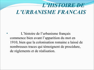 L’HISTOIRE DE
L’URBANISME FRANCAIS

•

L’histoire de l’urbanisme français
commence bien avant l’apparition du mot en
1910, bien que la colonisation romaine a laissé de
nombreuses traces qui témoignent de procédure,
de règlements et de réalisation.

 