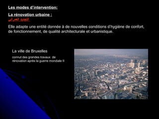 Les modes d’intervention:
La rénovation urbaine :
‫العمراني‬ ‫التجديد‬
Elle adapte une entité donnée à de nouvelles conditions d’hygiène de confort,
de fonctionnement, de qualité architecturale et urbanistique.
La ville de Bruxelles
connut des grandes travaux de
rénovation après la guerre mondiale II
 