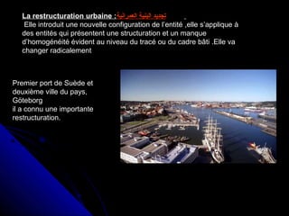 La restructuration urbaine : ‫البنية‬ ‫تجديد‬‫العمرانية‬
Elle introduit une nouvelle configuration de l’entité ,elle s’applique à
des entités qui présentent une structuration et un manque
d’homogénéité évident au niveau du tracé ou du cadre bâti .Elle va
changer radicalement
Premier port de Suède et
deuxième ville du pays,
Göteborg
il a connu une importante
restructuration.
 