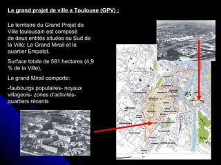 Le grand projet de ville a Toulouse (GPV) :
Le territoire du Grand Projet de
Ville toulousain est composé
de deux entités situées au Sud de
la Ville: Le Grand Mirail et le
quartier Empalot.
Surface totale de 581 hectares (4,9
% de la Ville),
Le grand Mirail comporte:
-faubourgs populaires- noyaux
villageois- zones d’activités-
quartiers récents
 