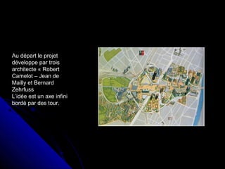 Au départ le projet
développe par trois
architecte « Robert
Camelot – Jean de
Mailly et Bernard
Zehrfuss
L’idée est un axe infini
bordé par des tour.
 