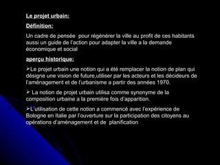 Le projet urbain:
Définition:
Un cadre de pensée pour régénérer la ville au profit de ces habitants
aussi un guide de l’action pour adapter la ville a la demande
économique et social
aperçu historique:
Le projet urbain une notion qui a été remplacer la notion de plan qui
désigne une vision de future,utiliser par les acteurs et les décideurs de
l’aménagement et de l’urbanisme a partir des années 1970.
 La notion de projet urbain utilisa comme synonyme de la
composition urbaine a la première fois d’apparition.
L’utilisation de cette notion a commencé avec l’expérience de
Bologne en Italie par l’ouverture sur la participation des citoyens au
opérations d’aménagement et de planification
 