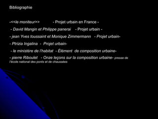 Bibliographie
-<<le moniteur>> - Projet urbain en France -
- David Mangin et Philippe panerai - Projet urbain -
- jean Yves toussaint et Monique Zimmermann - Projet urbain-
- Ptrizia Ingalina - Projet urbain-
- le ministère de l’habitat - Élément de composition urbaine-
- pierre Riboulet - Onze leçons sur la composition urbaine- presse de
l’école national des ponts et de chaussées
 