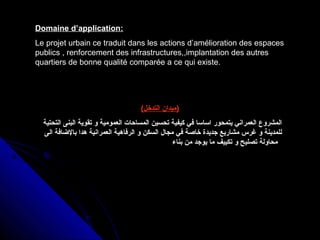 Domaine d’application:
Le projet urbain ce traduit dans les actions d’amélioration des espaces
publics , renforcement des infrastructures,,implantation des autres
quartiers de bonne qualité comparée a ce qui existe.
(‫التدخل‬ ‫)ميدان‬
‫التحتية‬ ‫البنى‬ ‫تقوية‬ ‫و‬ ‫العمومية‬ ‫المساحات‬ ‫تحسين‬ ‫كيفية‬ ‫في‬ ‫اساسا‬ ‫يتمحور‬ ‫العمراني‬ ‫المشروع‬
‫الى‬ ‫بالاضافة‬ ‫هدا‬ ‫العمرانية‬ ‫الرفاهية‬ ‫و‬ ‫السكن‬ ‫مجال‬ ‫في‬ ‫خاصة‬ ‫جديدة‬ ‫مشاريع‬ ‫غرس‬ ‫و‬ ‫للمدينة‬
‫بناء‬ ‫من‬ ‫يوجد‬ ‫ما‬ ‫تكييف‬ ‫و‬ ‫تصليح‬ ‫محاولة‬
 