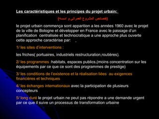 Les caractéristiques et les principes du projet urbain:
(‫اسسه‬ ‫و‬ ‫العمراني‬ ‫المشروع‬ ‫)خصائص‬
le projet urbain commença sont apparition a les années 1960 avec le projet
de la ville de Bologne et développer en France avec le passage d’un
planification centralisée et technocratique a une approche plus ouverte
cette approche caractérise par:
1/ les sites d’interventions :
les friches( portuaires, industriels restructuration,routières).
2/ les programmes :habitats, espaces publics,(moins concentration sur les
équipements par ce que ce sont des programmes de prestige)
3/ les conditions de l’existence et la réalisation liées au exigences
financières et techniques
4/ les échanges internationaux avec la participation de plusieurs
concepteurs
5/ long duré le projet urbain ne peut pas répondre a une demande urgent
par ce que il suive un processus de transformation urbaine
 