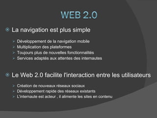 La navigation est plus simple Développement de la navigation mobile Multiplication des plateformes Toujours plus de nouvelles fonctionnalités Services adaptés aux attentes des internautes Le Web 2.0 facilite l'interaction entre les utilisateurs Création de nouveaux réseaux sociaux Développement rapide des réseaux existants L'internaute est acteur , il alimente les sites en contenu  