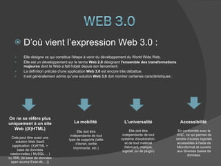 D’où vient l’expression Web 3.0 :  Elle désigne ce qui constitue l'étape à venir du développement du World Wide Web. Elle est un développement sur le terme  Web 2.0  désignant  l'ensemble des transformations majeures  dont le Web a fait l'objet depuis son lancement.  La définition précise d'une application  Web 3.0  est encore très débattue.  Il est généralement admis qu'une solution  Web 3.0  doit montrer certaines caractéristiques : On ne se réfère plus uniquement à un site Web ((X)HTML) Cela peut être aussi une solution Web SaaS (application: (X)HTML + base de données relationnelles ( MySQL… ) ou XML (la base de données open source Exist-db,...))  La mobilité  Elle doit être indépendante de tout type de supports (taille d'écran, sortie imprimante, etc.)   L’universalité Elle doit être indépendante de tout système d'exploitation, et de tout matériel (fabricant, marque, logiciel, ou de plugin) Accessibilité  En conformité avec le W3C, ce qui permet de rendre d'autres logiciels accessibles à l'aide de Microformat et ouverts aux diverses bases de données. 