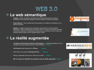 Le web sémantique Lingway :  éditeur de logiciels sémantiques français développant des moteurs d'analyses et de recherches adaptés à certains métiers ou secteurs d'activités. Projet DataLift :  1ère mondiale dans l'optimisation du workflow de publication sur le Web de Données Antidot :  a intégré nativement les standards sous jacents du web sémantique (RDF/RDFa, OWL et SKOS) dans sa solution AFS v7. Grâce à ces apports, les sites marchands améliorent le référencement naturel de leurs produits sur les moteurs de recherche grand public comme Google, Bing et Yahoo! La réalité augmentée  Conférence AR immersion 2010 de LOS Angeles :  La réalité augmentée pour le m-commerce chez les opticiens Atol par Total Immersion   Source AR Pursuit  bientôt disponible sur  iPhone  Source Votre Iphone vous guide à  Disneyland Paris  Source Parking, l’application Iphone pour retrouver sa voiture  Source AR+ Un logo pour identifier les produits à base de réalité augmentée  Source 