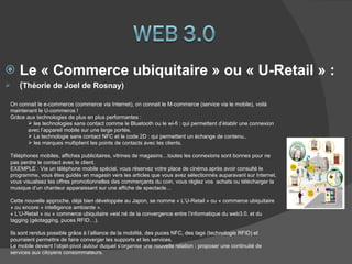 Le « Commerce ubiquitaire » ou « U-Retail » : ( Théorie de Joel de Rosnay) On connait le e-commerce (commerce via Internet), on connait le M-commerce (service via le mobile), voilà maintenant le U-commerce ! Grâce aux technologies de plus en plus performantes : les technologies sans contact comme le Bluetooth ou le wi-fi : qui permettent d’établir une connexion avec l’appareil mobile sur une large portée, La technologie sans contact NFC et le code 2D : qui permettent un échange de contenu.. les marques multiplient les points de contacts avec les clients.  Téléphones mobiles, affiches publicitaires, vitrines de magasins…toutes les connexions sont bonnes pour ne pas perdre le contact avec le client. EXEMPLE : Via un téléphone mobile spécial, vous réservez votre place de cinéma après avoir consulté le programme, vous êtes guidés en magasin vers les articles que vous avez sélectionnés auparavant sur Internet, vous visualisez les offres promotionnelles des commerçants du coin, vous réglez vos  achats ou télécharger la musique d’un chanteur apparaissant sur une affiche de spectacle… Cette nouvelle approche, déjà bien développée au Japon, se nomme « L’U-Retail » ou « commerce ubiquitaire » ou encore « intelligence ambiante ». « L’U-Retail » ou « commerce ubiquitaire »est né de la convergence entre l’informatique du web3.0. et du tagging (géotagging, puces RFID…). Ils sont rendus possible grâce à l’alliance de la mobilité, des puces NFC, des tags (technologie RFID) et  pourraient permettre de faire converger les supports et les services. Le mobile devient l’objet-pivot autour duquel s’organise une nouvelle relation : proposer une continuité de services aux citoyens consommateurs. 