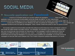Nouvelle application sur   Facebook Facebook  à lancé le 15 novembre dernier son nouveau système de messagerie  Facebook  . Cette nouvelle  application inclue de nombreuses fonctionnalités comme les emails, les SMS et  un chat. Cette fonction  permet de convertir le message qu’on envoi à notre destinataire sous la forme de réception qu’il préfère (email, SMS, etc…) . Facebook  a aussi prévu la possibilité pour ses utilisateurs de créer une adresse de messagerie en @ facebook .com  sachant  que  l’application fonctionne avec tout types de messagerie. Yahoo, Hotmail, Gmail et les autres on donc du soucis à se faire. Ce nouveau système de communication peut être très pratique et surtout beaucoup moins contraignant  puisqu’on  peut choisir de quelle manière nous allons recevoir  nos messages. Par exemple si nous somme en déplacement et  que nous ne pouvons pas nous connecter sur Internet pour voir nos messages, il suffira de sélectionner l’envoi de  messages par SMS pour rester en contact avec nos « amis ».  L’avantage aussi, c’est que ce nouveau système  fonctionnera avec tout type de messagerie, il n’y aura donc aucun problème de compatibilité. Ce nouveau service de  messagerie ne sera pas offert avant quelques mois. Pour l’instant uniquement quelques bêta-testeurs y ont accès. Vidéo de présentation Article source 