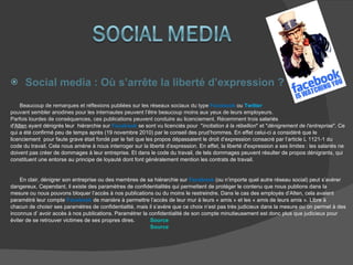 Social media : Où s’arrête la liberté d’expression ? Beaucoup de remarques et réflexions publiées sur les réseaux sociaux du type  Facebook  ou  Twitter   pouvant sembler anodines pour les internautes peuvent l’être beaucoup moins aux yeux de leurs employeurs.  Parfois lourdes de conséquences, ces publications peuvent conduire au licenciement. Récemment trois  salariés  d' Alten  ayant dénigrés leur  hiérarchie sur  Facebook   se sont vu licenciés pour  " incitation à la rébellion " et " dénigrement de l'entreprise ". Ce  qui a été confirmé peu de temps après (19 novembre 2010) par le conseil des prud’hommes. En effet celui-ci a considéré que le  licenciement  pour faute grave était fondé par le fait que les propos dépassaient le droit d’expression consacré par l’article L 1121-1 du  code du travail. Cela nous amène à nous interroger sur la liberté d’expression. En effet, la liberté d'expression a ses limites : les salariés ne  doivent pas créer de dommages à leur entreprise. Et dans le code du travail, de tels dommages peuvent résulter de propos dénigrants, qui  constituent une entorse au principe de loyauté dont font généralement mention les contrats de travail.  En clair, dénigrer son entreprise ou des membres de sa hiérarchie sur  Facebook  (ou n’importe quel autre réseau social) peut s’avérer  dangereux. Cependant, il existe des paramètres de confidentialités qui permettent de protéger le contenu que nous publions dans la  mesure ou nous pouvons bloquer l’accès à nos publications ou du moins le restreindre. Dans le cas des employés d’Alten, cela avaient  paramétré leur compte  Facebook  de manière à permettre l’accès de leur mur à leurs « amis » et les « amis de leurs amis ». Libre à  chacun de choisir ses paramètres de confidentialité, mais il s’avère que ce choix n’est pas très judicieux dans la mesure ou on permet à des  inconnus d’ avoir accès à nos publications. Paramétrer la confidentialité de son compte minutieusement est donc plus que judicieux pour  éviter de se retrouver victimes de ses propres dires. Source Source 
