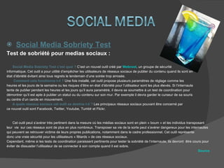 Social Media Sobriety Test Test de sobriété pour medias sociaux : Social Media Sobriety Test c’est quoi ?  C’est un nouvel outil créé par  Webroot , un groupe de sécurité informatique. Cet outil a pour utilité d’empêcher les utilisateurs de réseaux sociaux de publier du contenu quand ils sont en  état d’ébriété évitant ainsi tous regrets le lendemain d’une soirée trop arrosée.  Comment cela fonctionne t-il ?  Une fois installé, cet outil propose plusieurs paramètres de réglage comme les  heures et les jours de la semaine ou les risques d’être en état d’ébriété pour l’utilisateur sont les plus élevés. Si l’internaute  tente de publier pendant les heures et les jours qu’il aura paramétré, il devra se soumettre à un test de coordination pour  démontrer qu’il est apte à publier un statut ou du contenu sur son mur. Par exemple il devra garder le curseur de sa souris  au centre d’un cercle en mouvement.  A quels réseaux sociaux cet outil se destine t-il ?  Les principaux réseaux sociaux pouvant être concerné par  ce nouvel outil sont Facebook, Twitter, Youtube, Tumblr et Flickr.  Cet outil peut s’avérer très pertinent dans la mesure où les médias sociaux sont en plein « boum » et les individus transposant  leur  vie  sur ces réseaux sont de plus en plus nombreux. Transposer sa vie de la sorte peut s’avérer dangereux pour les internautes  qui peuvent se retrouver victime de leurs propres publications, notamment dans le cadre professionnel. Cet outil représente  donc une vraie sécurité pour les utilisateurs « fêtards » de ces réseaux sociaux. Cependant, même si les tests de coordination paraissent pertinents pour tester la sobriété de l’internaute, ils devront  être cours pour  éviter de dissuader l’utilisateur de se connecter à son compte quand il est sobre.  Source 