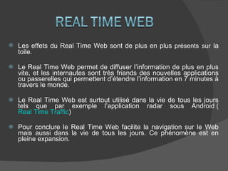 Les effets du Real Time Web sont de plus en plus  présents   sur   la toile. Le Real Time Web permet de diffuser l’information de plus en plus vite, et les internautes sont très friands des nouvelles applications ou passerelles qui permettent d’étendre l’information en 7 minutes à travers le monde. Le Real Time Web est surtout utilisé dans la vie de tous les jours tels que par exemple l’application radar sous Android ( Real Time Traffic ) Pour conclure le Real Time Web facilite la navigation sur le Web mais aussi dans la vie de tous les jours. Ce phénomène est en pleine expansion. 