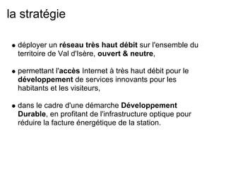 la stratégie
déployer un réseau très haut débit sur l'ensemble du
territoire de Val d'Isère, ouvert & neutre,
permettant l'accès Internet à très haut débit pour le
développement de services innovants pour les
habitants et les visiteurs,
dans le cadre d'une démarche Développement
Durable, en profitant de l'infrastructure optique pour
réduire la facture énergétique de la station.
 