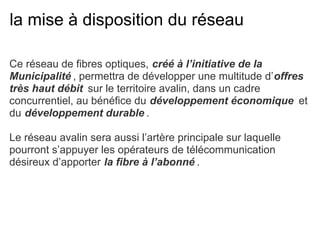 la mise à disposition du réseau
Ce réseau de fibres optiques, créé à l’initiative de la
Municipalité , permettra de développer une multitude d’offres
très haut débit sur le territoire avalin, dans un cadre
concurrentiel, au bénéfice du développement économique et
du développement durable .
Le réseau avalin sera aussi l’artère principale sur laquelle
pourront s’appuyer les opérateurs de télécommunication
désireux d’apporter la fibre à l’abonné .
 