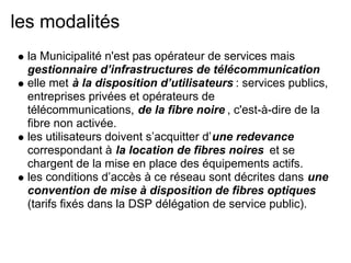 les modalités
la Municipalité n'est pas opérateur de services mais
gestionnaire d’infrastructures de télécommunication
elle met à la disposition d’utilisateurs : services publics,
entreprises privées et opérateurs de
télécommunications, de la fibre noire , c'est-à-dire de la
fibre non activée.
les utilisateurs doivent s’acquitter d’une redevance
correspondant à la location de fibres noires et se
chargent de la mise en place des équipements actifs.
les conditions d’accès à ce réseau sont décrites dans une
convention de mise à disposition de fibres optiques
(tarifs fixés dans la DSP délégation de service public).
 