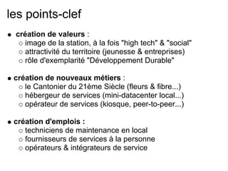 les points-clef
création de valeurs :
image de la station, à la fois "high tech" & "social"
attractivité du territoire (jeunesse & entreprises)
rôle d'exemplarité "Développement Durable"
création de nouveaux métiers :
le Cantonier du 21ème Siècle (fleurs & fibre...)
hébergeur de services (mini-datacenter local...)
opérateur de services (kiosque, peer-to-peer...)
création d'emplois :
techniciens de maintenance en local
fournisseurs de services à la personne
opérateurs & intégrateurs de service
 