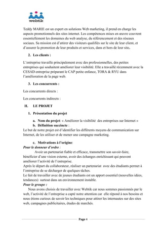 Teddy MARIE est un expert en solutions Web marketing, il prend en charge les
aspects promotionnels des sites internet. Les compétences mises en œuvre couvrent
essentiellement les domaines du web analyse, du référencement et des réseaux
sociaux. Sa mission est d’attirer des visiteurs qualifiés sur le site de leur client, et
d’assurer la promotion de leur produits et services, dans et hors de leur site.
2. Les clients :
L’entreprise travaille principalement avec des professionnelles, des petites
entreprises qui souhaitent améliorer leur visibilité. Elle a travaillé récemment avec la
CESAD entreprise préparant le CAP petite enfance, TORA & RYU dans
l’amélioration de la page web.
3. Les concurrents :
Les concurrents directs :
Les concurrents indirects :
II. LE PROJET
1. Présentation du projet
a. Nom du projet: « Améliorer la visibilité des entreprises sur Internet »
b. Définition succincte :
Le but de notre projet est d’identifier les différents moyens de communication sur
Internet, de les utiliser et de mener une campagne marketing.
c. Motivations à l’origine:
Pour le donneur d’ordre :
Avoir un partenariat fiable et efficace, transmettre son savoir-faire,
bénéficier d’une vision externe, avoir des échanges enrichissant qui peuvent
améliorer l’activité de l’entreprise.
Après le départ du collaborateur, réaliser un partenariat avec des étudiants permet à
l’entreprise de se décharger de quelques tâches.
Le fait de travailler avec de jeunes étudiants est un apport essentiel (nouvelles idées,
tendances) surtout dans un environnement instable.
Pour le groupe :
Nous avons choisis de travailler avec Webtik car nous sommes passionnés par le
web, l’activité de l’entreprise a capté notre attention car elle répond à nos besoins et
nous étions curieux de savoir les techniques pour attirer les internautes sur des sites
web, campagnes publicitaires, études de marchés.
Page 4
 