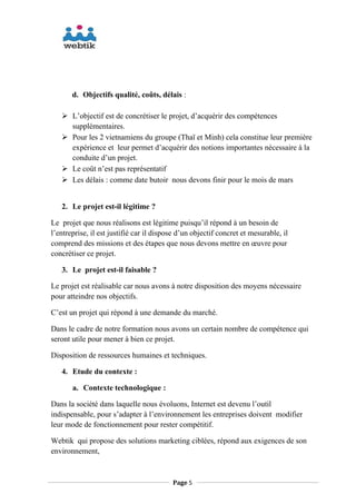 d. Objectifs qualité, coûts, délais :
 L’objectif est de concrétiser le projet, d’acquérir des compétences
supplémentaires.
 Pour les 2 vietnamiens du groupe (Thaï et Minh) cela constitue leur première
expérience et leur permet d’acquérir des notions importantes nécessaire à la
conduite d’un projet.
 Le coût n’est pas représentatif
 Les délais : comme date butoir nous devons finir pour le mois de mars
2. Le projet est-il légitime ?
Le projet que nous réalisons est légitime puisqu’il répond à un besoin de
l’entreprise, il est justifié car il dispose d’un objectif concret et mesurable, il
comprend des missions et des étapes que nous devons mettre en œuvre pour
concrétiser ce projet.
3. Le projet est-il faisable ?
Le projet est réalisable car nous avons à notre disposition des moyens nécessaire
pour atteindre nos objectifs.
C’est un projet qui répond à une demande du marché.
Dans le cadre de notre formation nous avons un certain nombre de compétence qui
seront utile pour mener à bien ce projet.
Disposition de ressources humaines et techniques.
4. Etude du contexte :
a. Contexte technologique :
Dans la société dans laquelle nous évoluons, Internet est devenu l’outil
indispensable, pour s’adapter à l’environnement les entreprises doivent modifier
leur mode de fonctionnement pour rester compétitif.
Webtik qui propose des solutions marketing ciblées, répond aux exigences de son
environnement,
Page 5
 