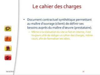 Le cahier des chargesDocument contractuel synthétique permettant au maître d'ouvrage (client) de définir ses besoins auprès du maître d'œuvre (prestataire). Même si la réalisation du site se fait en interne, il est toujours utile de rédiger un cahier des charges, même court, afin de formaliser ses idées.18/10/201110