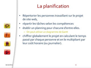 La planificationRépertorier les personnes travaillant sur le projet de site web, répartir les tâches selon les compétences établir un planning pour chacune d'entre elles. On peut utiliser un diagramme de Ganttchiffrer globalement le projet en calculant le temps passé par chaque personne et en le multipliant par leur coût horaire (ou journalier). 18/10/201111