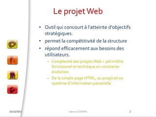 Le projet Web18/10/2011Outil qui concourt à l'atteinte d'objectifs stratégiques. permet la compétitivité de la structure répond efficacement aux besoins des utilisateurs.Complexité des projets Web = périmètre fonctionnel et technique en constante évolution.De la simple page HTML, au progiciel ou  système d’information passerelleSabrina ECHAPPE2