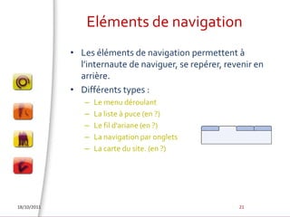 Eléments de navigationLes éléments de navigation permettent à l’internaute de naviguer, se repérer, revenir en arrière. Différents types : Le menu déroulantLa liste à puce (en ?)Le fil d'ariane (en ?)La navigation par onglets  La carte du site. (en ?)18/10/201121