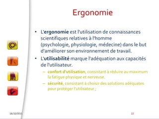 ErgonomieL'ergonomie est l'utilisation de connaissances scientifiques relatives à l'homme (psychologie, physiologie, médecine) dans le but d'améliorer son environnement de travail. L'utilisabilité marque l'adéquation aux capacités de l'utilisateur.confort d'utilisation, consistant à réduire au maximum la fatigue physique et nerveuse. sécurité, consistant à choisir des solutions adéquates pour protéger l'utilisateur ;18/10/201122