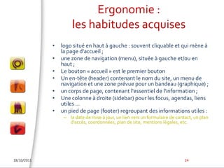 Ergonomie : les habitudes acquiseslogo situé en haut à gauche : souvent cliquable et qui mène à la page d'accueil ; une zone de navigation (menu), située à gauche et/ou en haut ; Le bouton « accueil » est le premier boutonUn en-tête (header) contenant le nom du site, un menu de navigation et une zone prévue pour un bandeau (graphique) ; un corps de page, contenant l'essentiel de l'information ; Une colonne à droite (sidebar) pour les focus, agendas, liens utiles …un pied de page (footer) regroupant des informations utiles :la date de mise à jour, un lien vers un formulaire de contact, un plan d'accès, coordonnées, plan de site, mentions légales, etc.18/10/201124