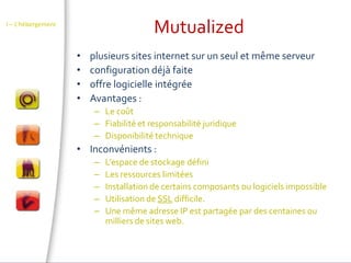 MutualizedI – L’hébergementplusieurs sites internet sur un seul et même serveurconfiguration déjà faite offre logicielle intégréeAvantages :Le coûtFiabilité et responsabilité juridiqueDisponibilité techniqueInconvénients :L’espace de stockage défini Les ressources limitéesInstallation de certains composants ou logiciels impossibleUtilisation de SSL difficile.Une même adresse IP est partagée par des centaines ou milliers de sites web.