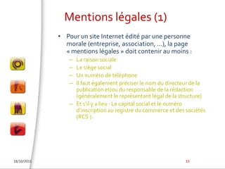 Mentions légales (1)Pour un site Internet édité par une personne morale (entreprise, association, …), la page « mentions légales » doit contenir au moins :La raison socialeLe siège socialUn numéro de téléphoneIl faut également préciser le nom du directeur de la publication et/ou du responsable de la rédaction (généralement le représentant légal de la structure)Et s’il y a lieu : Le capital social et le numéro d’inscription au registre du commerce et des sociétés (RCS ).18/10/201133