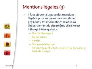 Mentions légales (3)Il faut ajouter à la page des mentions légales, pour les personnes morales et physiques, les informations relatives à l’hébergement du site (même si le site est hébergé à titre gratuit) :Nom de l’hébergeurRaison socialeAdresseNuméro de téléphoneSi l’hébergement se fait sur un serveur personnel, il faudra le préciser.18/10/201135